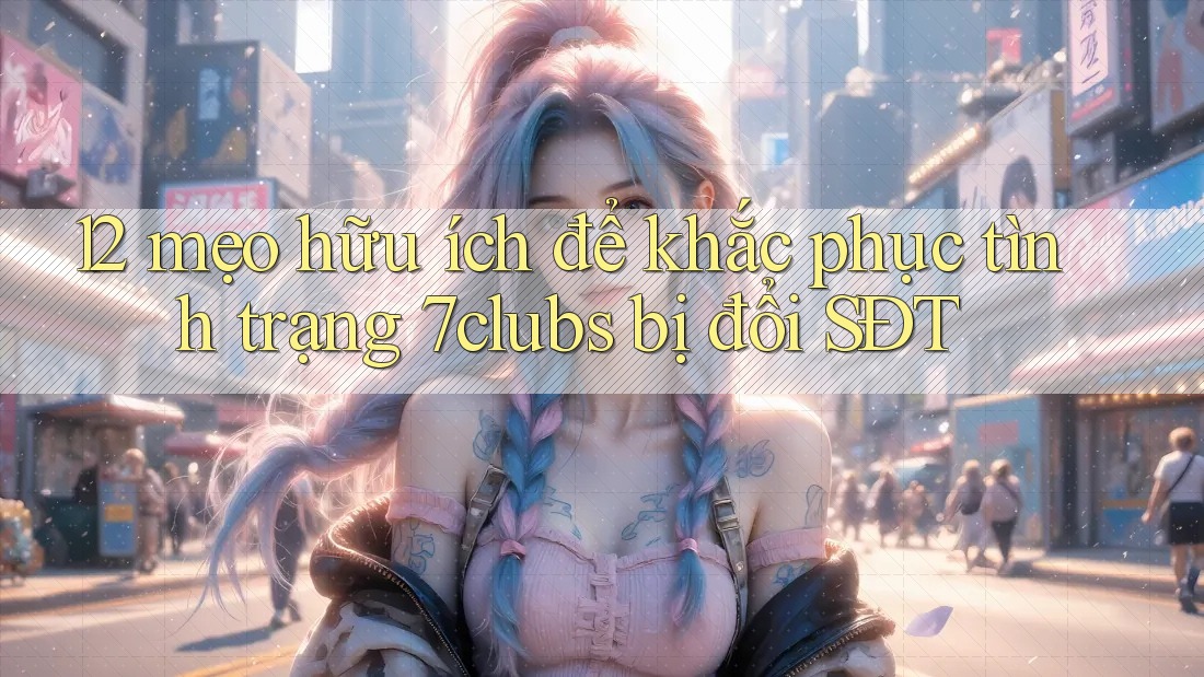 12 mẹo hữu ích để khắc phục tình trạng 7clubs bị đổi SĐT 12 mẹo hữu ích để khắc phục tình trạng 7clubs bị đổi SĐT