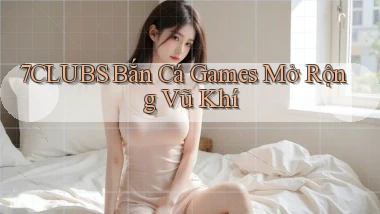 7clubs  bắn cá games mở rộng vũ khí