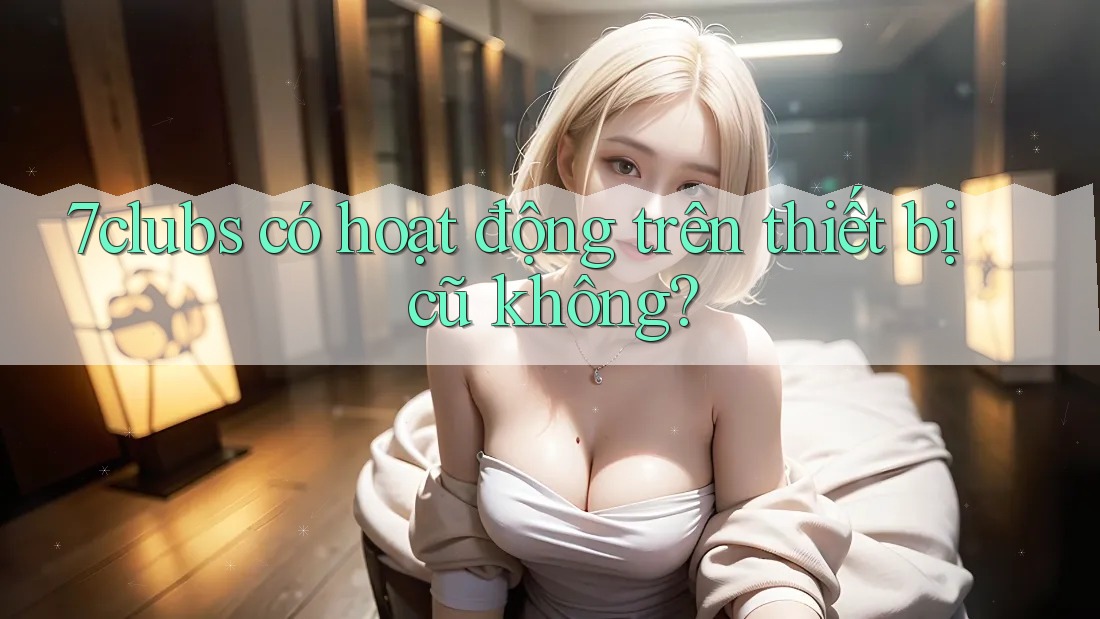 7clubs có hoạt động trên thiết bị cũ không? 7clubs có hoạt động trên thiết bị cũ không?