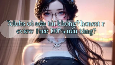 7clubs có nên tải không honest review free 100% nền tảng