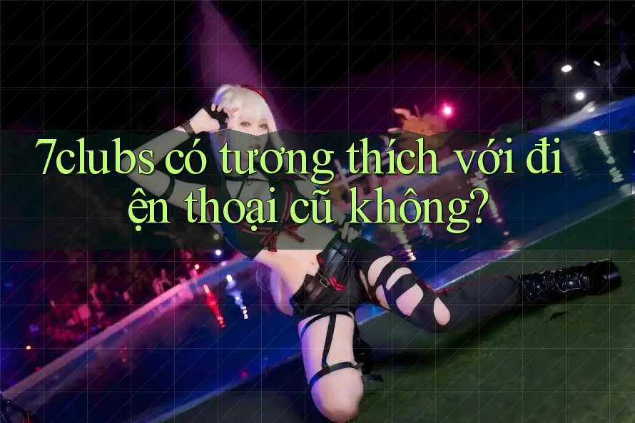 7clubs có tương thích với điện thoại cũ không? 7clubs có tương thích với điện thoại cũ không?