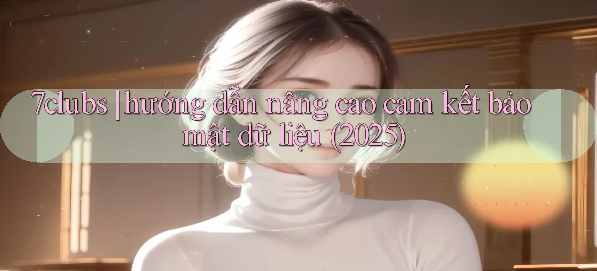7clubs hướng dẫn nâng cao cam kết bảo mật dữ liệu (2025)