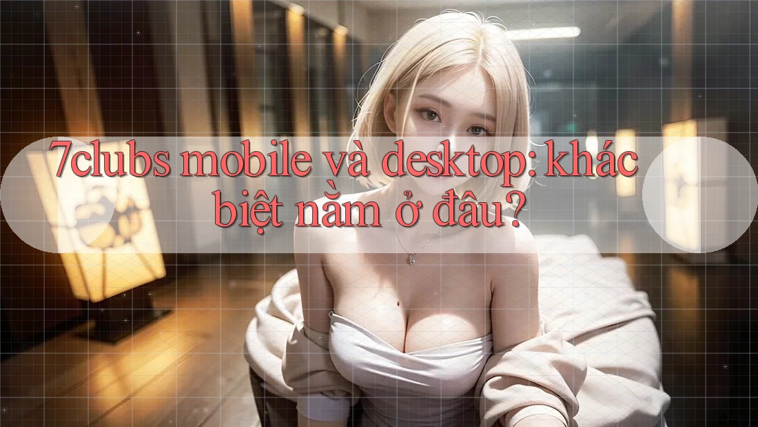 7clubs mobile và desktop: khác biệt nằm ở đâu? 7clubs mobile và desktop: khác biệt nằm ở đâu?