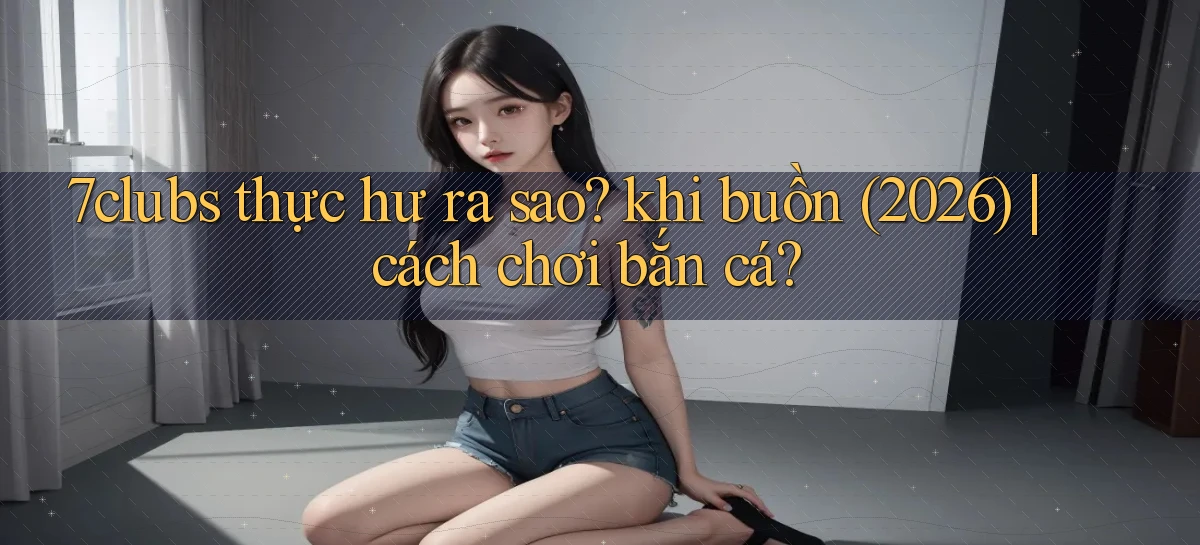 7clubs thực hư ra sao khi buồn (2026) cách chơi bắn cá