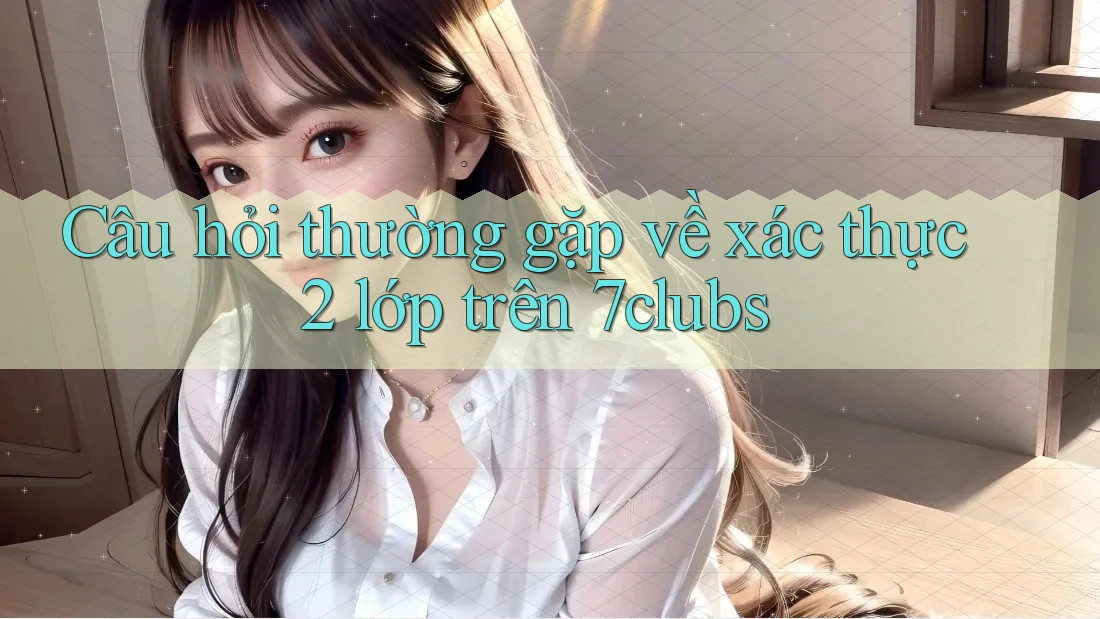 Câu hỏi thường gặp về xác thực 2 lớp trên 7clubs Câu hỏi thường gặp về xác thực 2 lớp trên 7clubs
