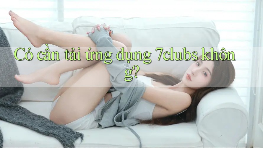 Có cần tải ứng dụng 7clubs không? Có cần tải ứng dụng 7clubs không?