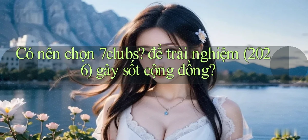 Có nên chọn 7clubs để trải nghiệm (2026) gây sốt cộng đồng