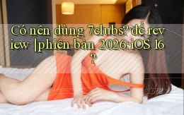 Có nên dùng 7clubs để review phiên bản 2026 iOS 16