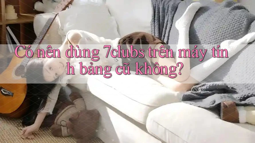 Có nên dùng 7clubs trên máy tính bảng cũ không? Có nên dùng 7clubs trên máy tính bảng cũ không?