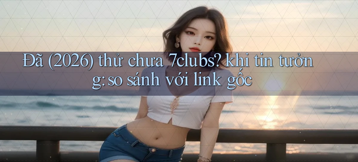 Đã (2026) thử chưa 7clubs khi tin tưởng so sánh với link gốc