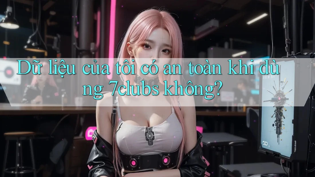 Dữ liệu của tôi có an toàn khi dùng 7clubs không?