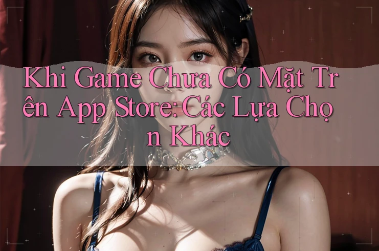 Khi Game Chưa Có Mặt Trên App Store: Các Lựa Chọn Khác Khi Game Chưa Có Mặt Trên App Store: Các Lựa Chọn Khác