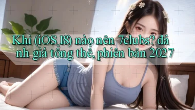 Khi (iOS 18) nào nên 7clubs đánh giá tổng thể, phiên bản 2027