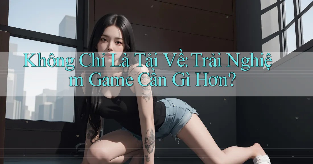 Không Chỉ Là Tải Về: Trải Nghiệm Game Cần Gì Hơn? Không Chỉ Là Tải Về: Trải Nghiệm Game Cần Gì Hơn?