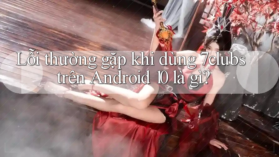 Lỗi thường gặp khi dùng 7clubs trên Android 10 là gì?