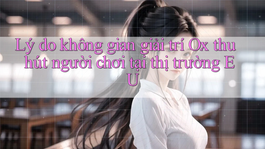 Lý do không gian giải trí Ox thu hút người chơi tại thị trường EU