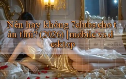 Nên hay không 7clubs cho tân thủ (2026) mobile vs desktop