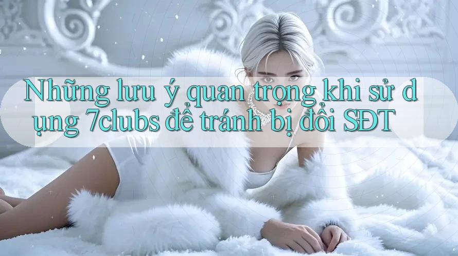 Những lưu ý quan trọng khi sử dụng 7clubs để tránh bị đổi SĐT Những lưu ý quan trọng khi sử dụng 7clubs để tránh bị đổi SĐT
