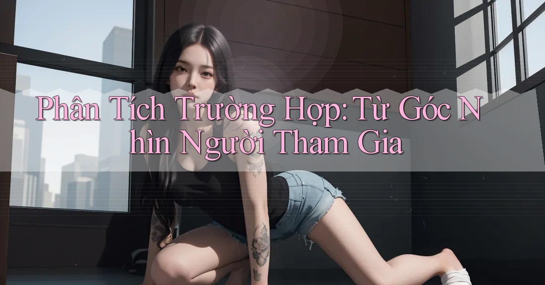 Phân Tích Trường Hợp: Từ Góc Nhìn Người Tham Gia