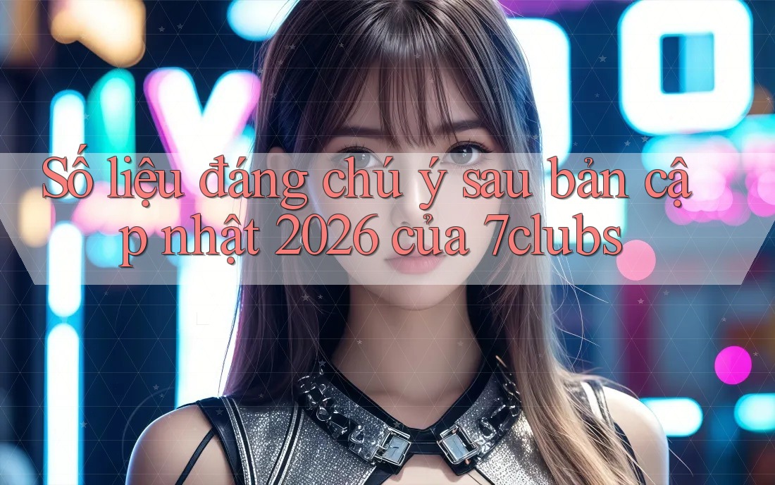 Số liệu đáng chú ý sau bản cập nhật 2026 của 7clubs Số liệu đáng chú ý sau bản cập nhật 2026 của 7clubs