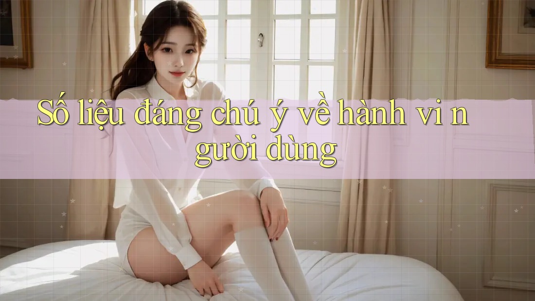 Số liệu đáng chú ý về hành vi người dùng Số liệu đáng chú ý về hành vi người dùng