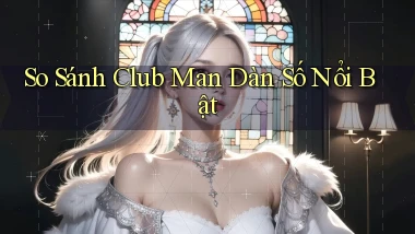 so sánh club man dàn số nổi bật