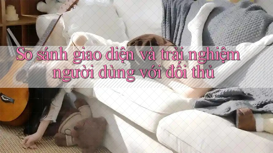 So sánh giao diện và trải nghiệm người dùng với đối thủ
