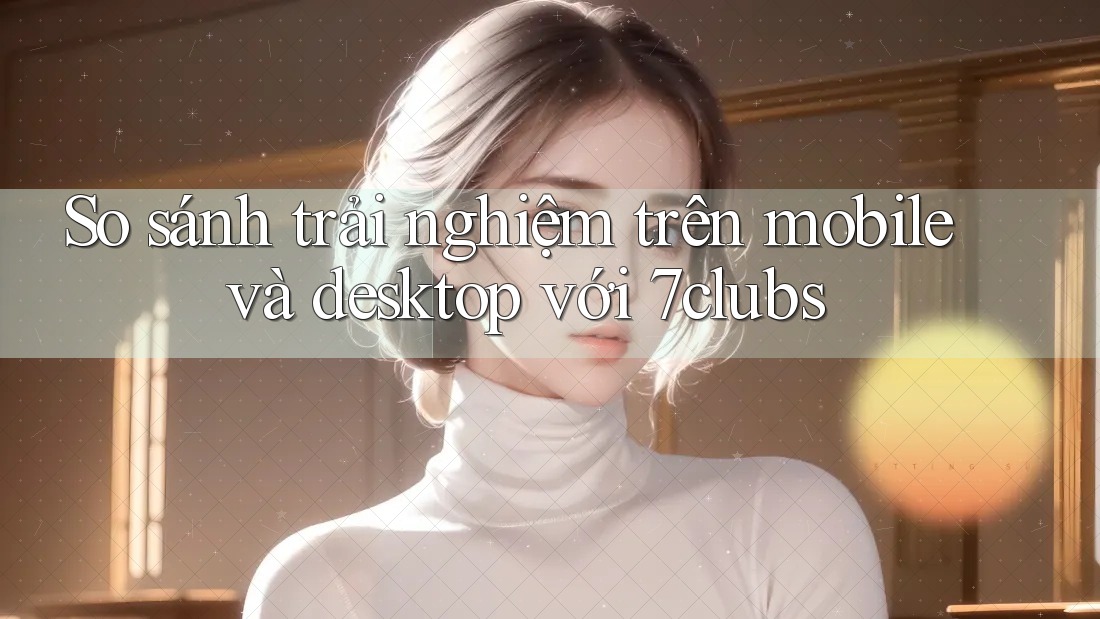 So sánh trải nghiệm trên mobile và desktop với 7clubs So sánh trải nghiệm trên mobile và desktop với 7clubs