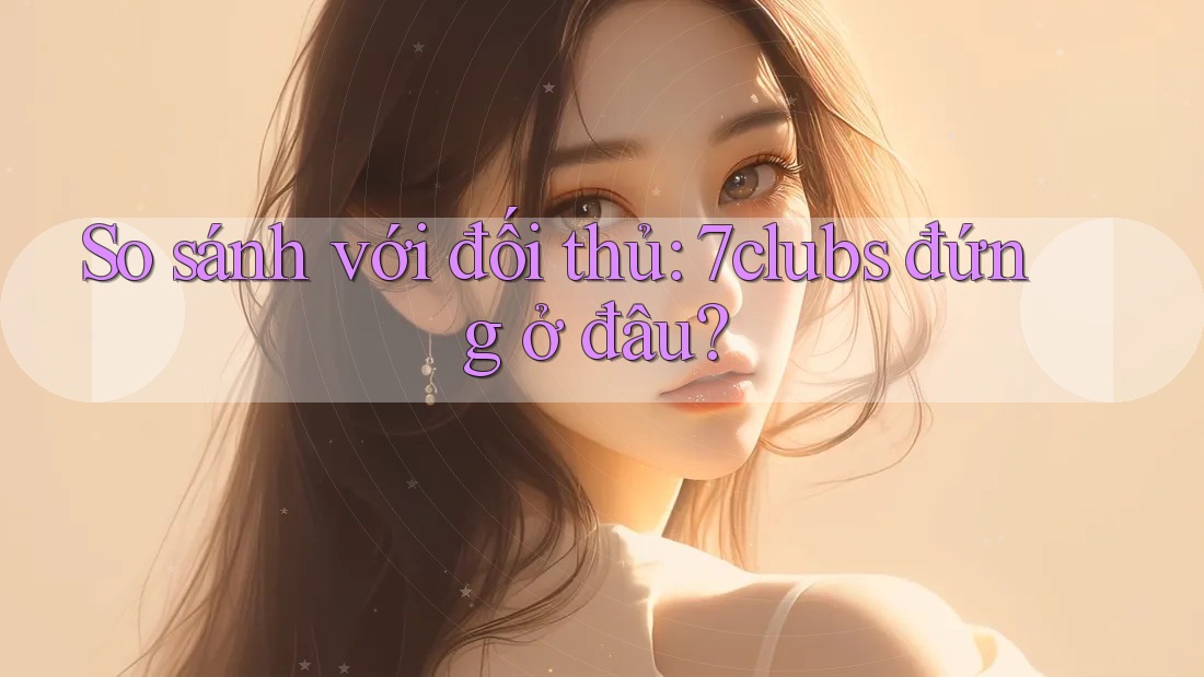So sánh với đối thủ: 7clubs đứng ở đâu?