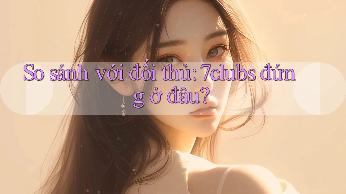So sánh với đối thủ: 7clubs đứng ở đâu? So sánh với đối thủ: 7clubs đứng ở đâu?