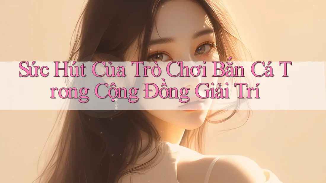 Sức Hút Của Trò Chơi Bắn Cá Trong Cộng Đồng Giải Trí