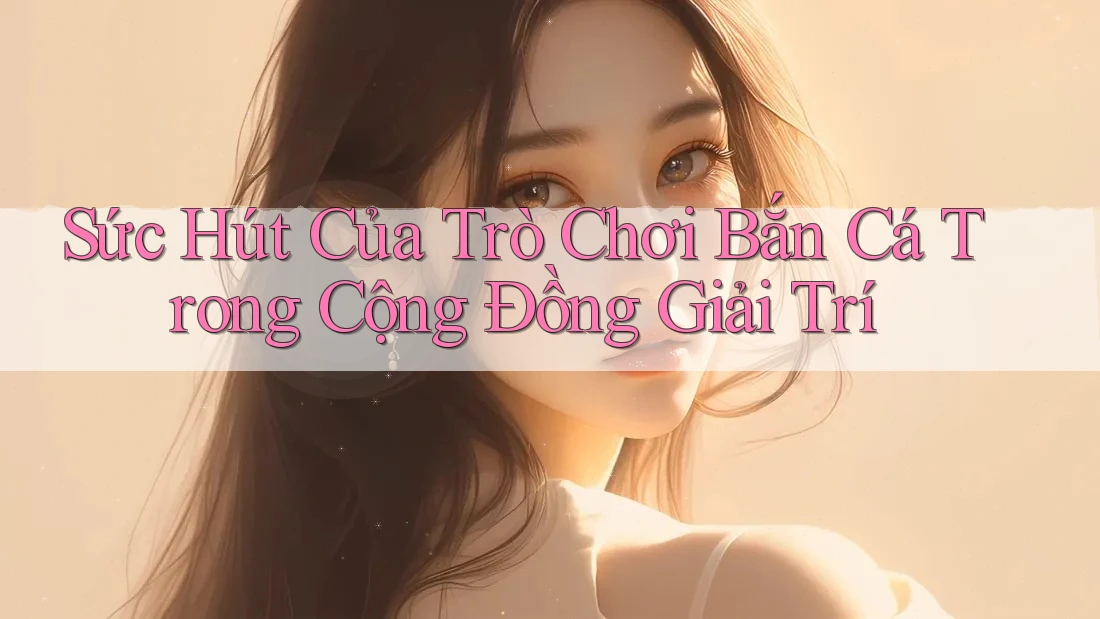 Sức Hút Của Trò Chơi Bắn Cá Trong Cộng Đồng Giải Trí