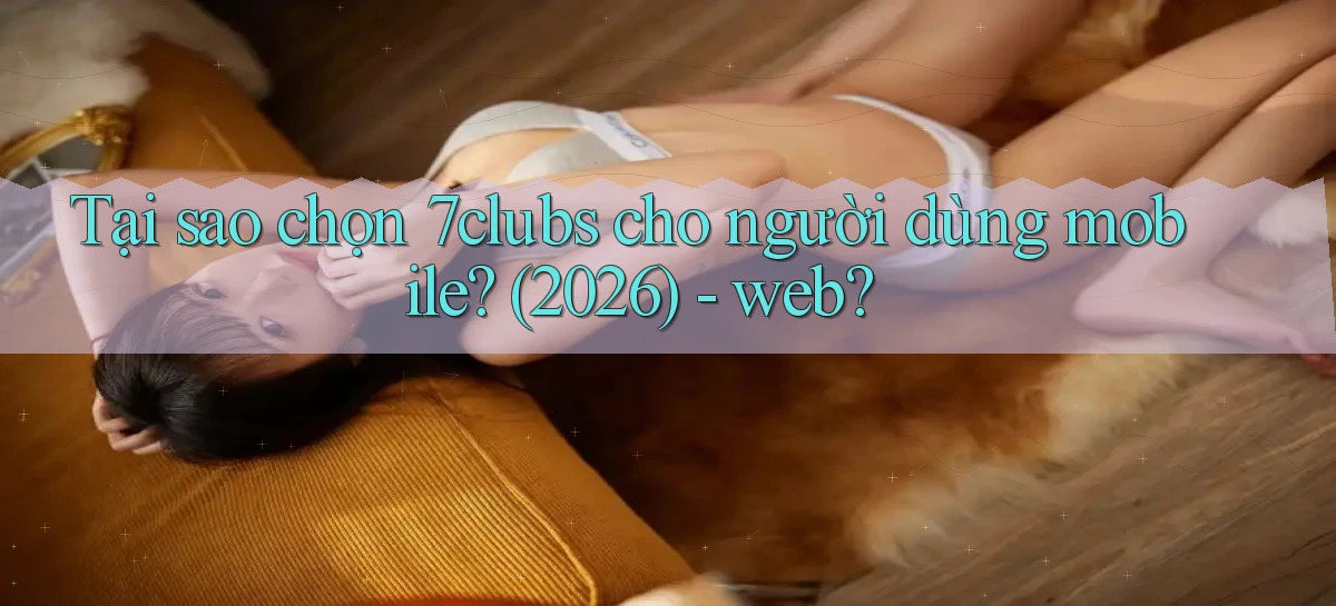 Tại sao chọn 7clubs cho người dùng mobile (2026)   web