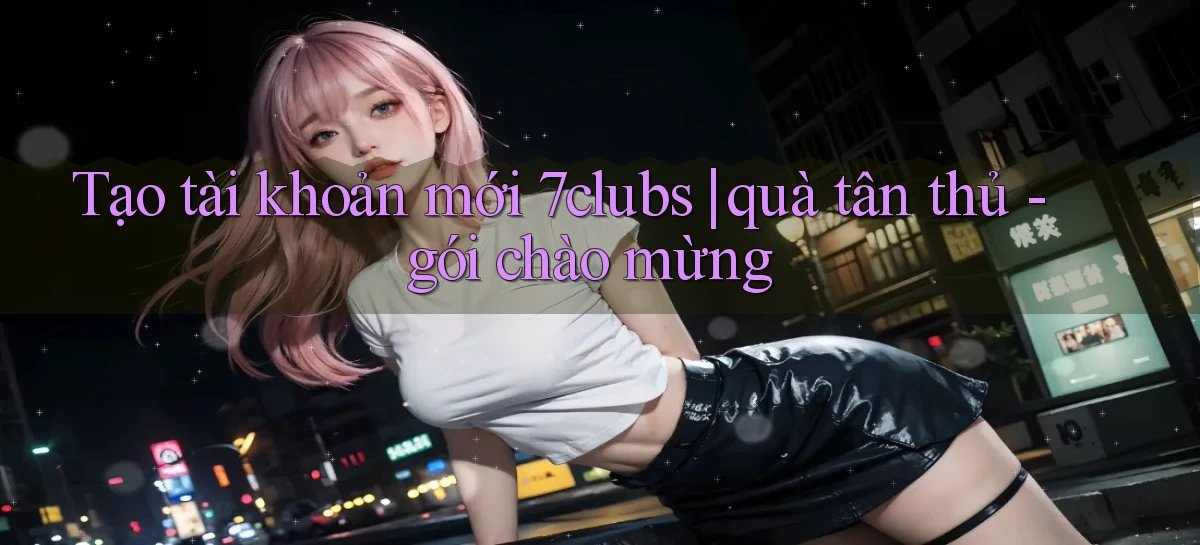 Tạo tài khoản mới 7clubs quà tân thủ   gói chào mừng