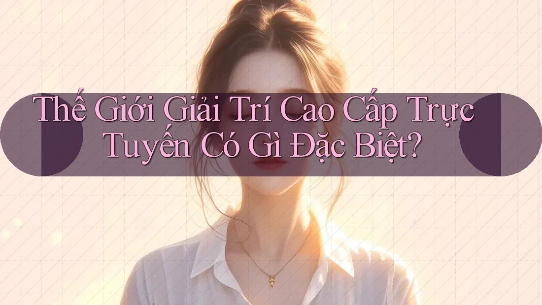 Thế Giới Giải Trí Cao Cấp Trực Tuyến Có Gì Đặc Biệt? Thế Giới Giải Trí Cao Cấp Trực Tuyến Có Gì Đặc Biệt?