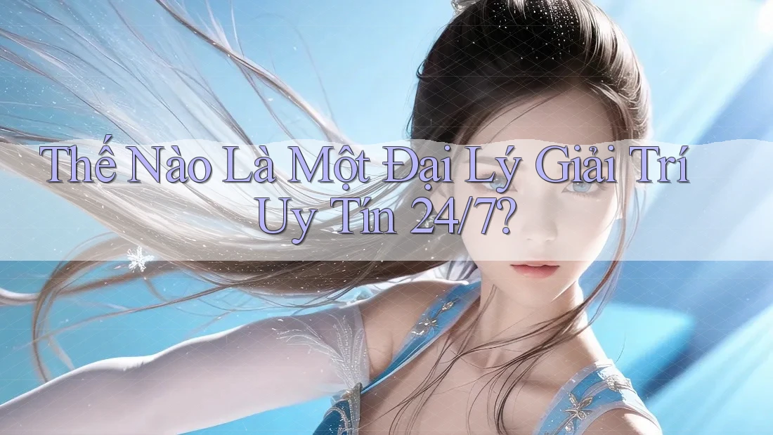 Thế Nào Là Một Đại Lý Giải Trí Uy Tín 24/7?