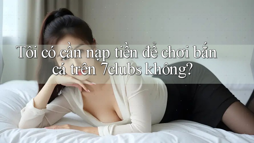 Tôi có cần nạp tiền để chơi bắn cá trên 7clubs không? Tôi có cần nạp tiền để chơi bắn cá trên 7clubs không?