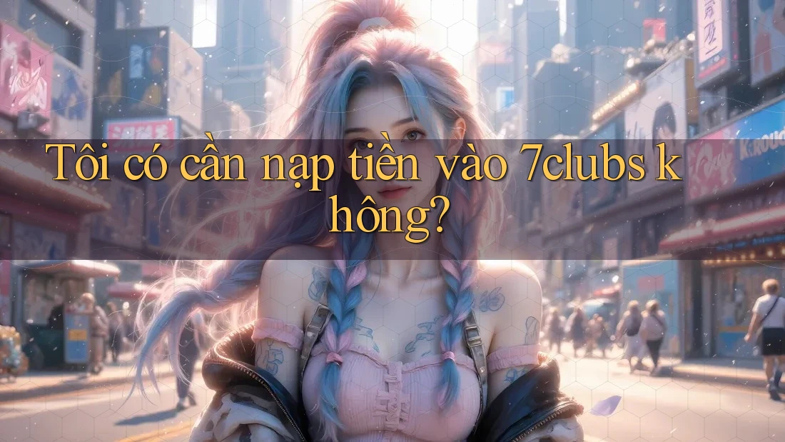 Tôi có cần nạp tiền vào 7clubs không? Tôi có cần nạp tiền vào 7clubs không?