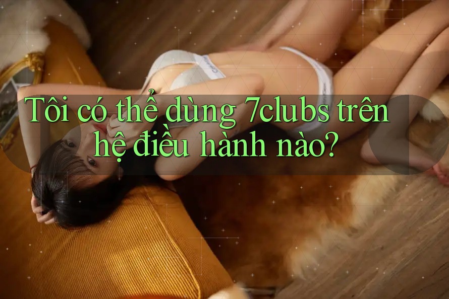 Tôi có thể dùng 7clubs trên hệ điều hành nào? Tôi có thể dùng 7clubs trên hệ điều hành nào?
