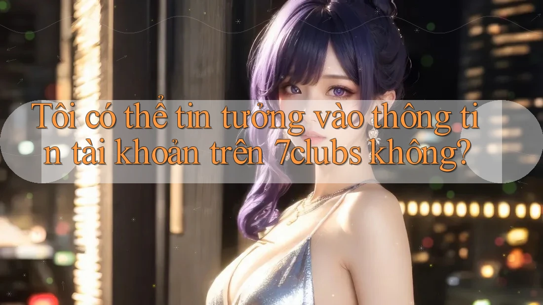 Tôi có thể tin tưởng vào thông tin tài khoản trên 7clubs không? Tôi có thể tin tưởng vào thông tin tài khoản trên 7clubs không?