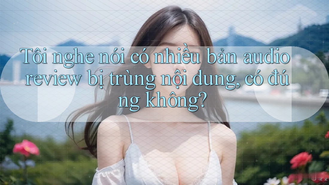 Tôi nghe nói có nhiều bản audio review bị trùng nội dung, có đúng không? Tôi nghe nói có nhiều bản audio review bị trùng nội dung, có đúng không?