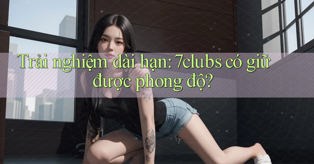 Trải nghiệm dài hạn: 7clubs có giữ được phong độ? Trải nghiệm dài hạn: 7clubs có giữ được phong độ?