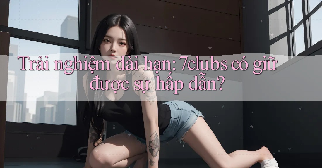 Trải nghiệm dài hạn: 7clubs có giữ được sự hấp dẫn? Trải nghiệm dài hạn: 7clubs có giữ được sự hấp dẫn?