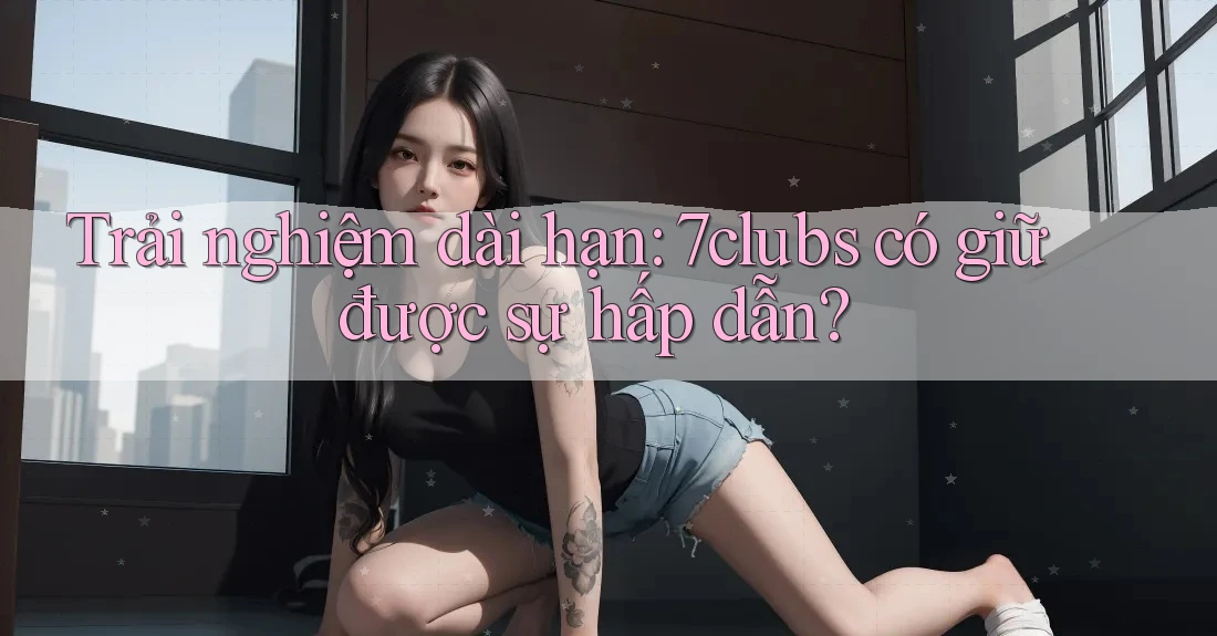 Trải nghiệm dài hạn: 7clubs có giữ được sự hấp dẫn? Trải nghiệm dài hạn: 7clubs có giữ được sự hấp dẫn?