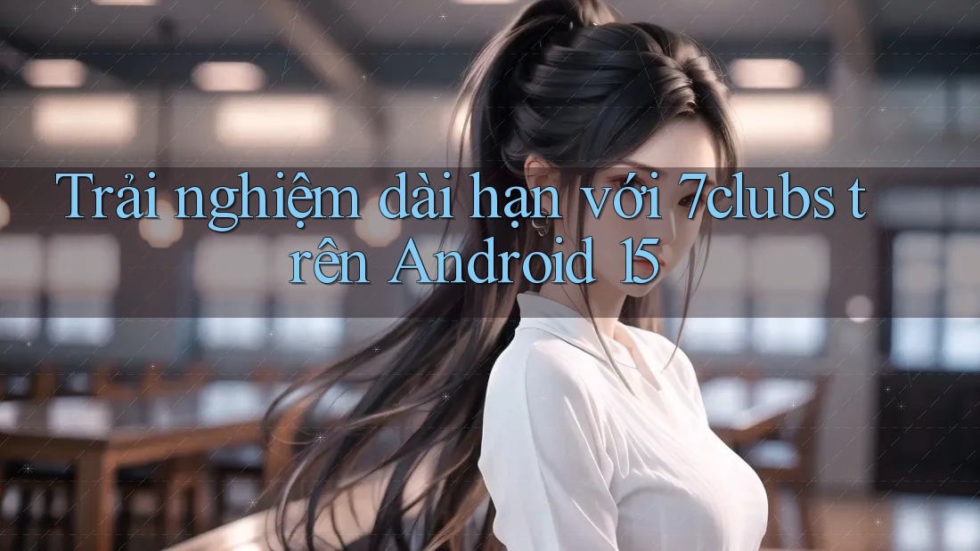 Trải nghiệm dài hạn với 7clubs trên Android 15 Trải nghiệm dài hạn với 7clubs trên Android 15