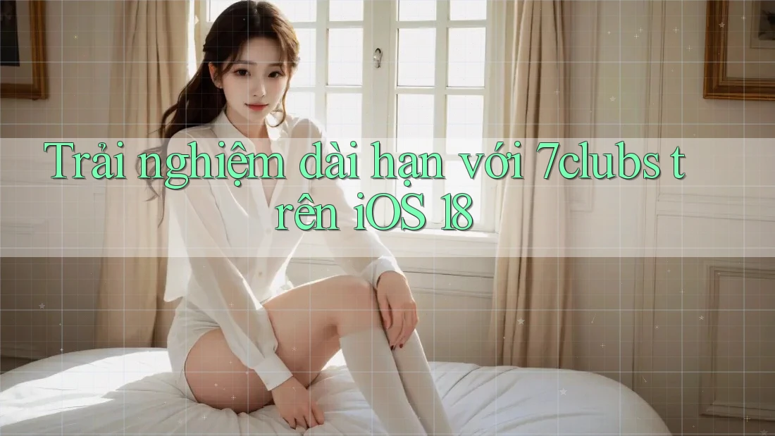 Trải nghiệm dài hạn với 7clubs trên iOS 18 Trải nghiệm dài hạn với 7clubs trên iOS 18