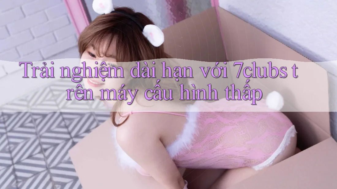 Trải nghiệm dài hạn với 7clubs trên máy cấu hình thấp Trải nghiệm dài hạn với 7clubs trên máy cấu hình thấp