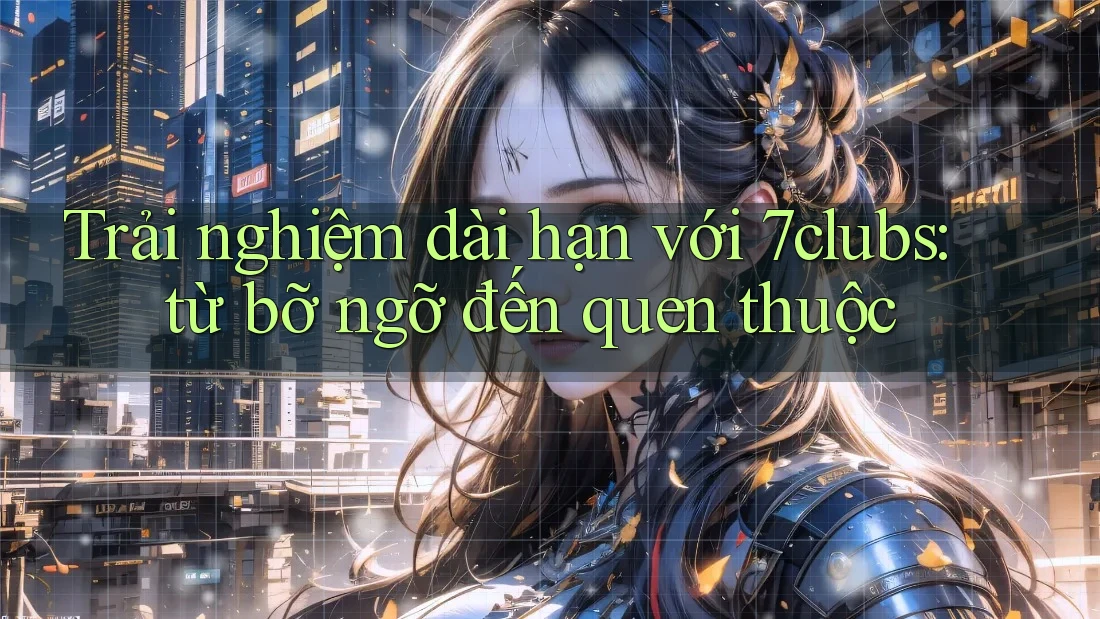 Trải nghiệm dài hạn với 7clubs: từ bỡ ngỡ đến quen thuộc Trải nghiệm dài hạn với 7clubs: từ bỡ ngỡ đến quen thuộc