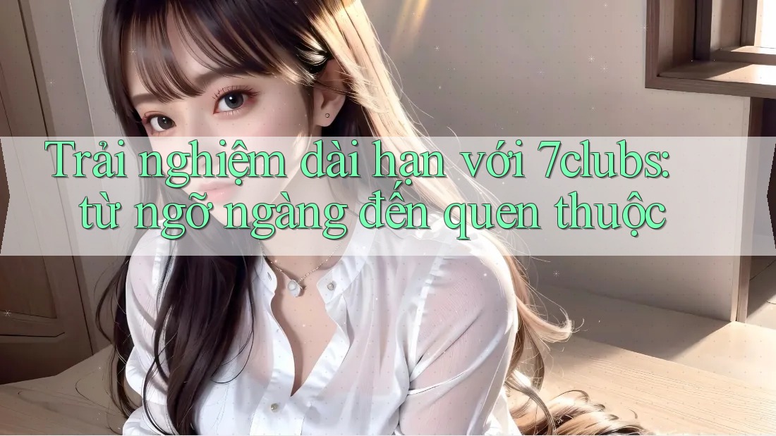 Trải nghiệm dài hạn với 7clubs: từ ngỡ ngàng đến quen thuộc Trải nghiệm dài hạn với 7clubs: từ ngỡ ngàng đến quen thuộc