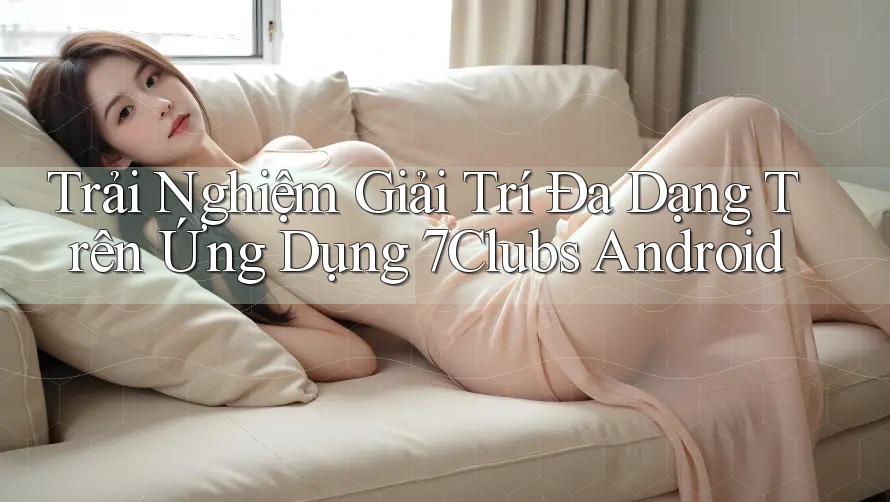 Trải Nghiệm Giải Trí Đa Dạng Trên Ứng Dụng 7Clubs Android